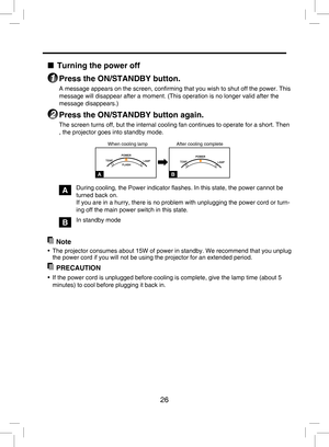 Page 25
26

■ Turning the power off
1 Press the ON/STANDBY button.
A message appears on the screen, conﬁrming that you wish to shut off the power. This 
message will disappear after a moment. (This operation is no longer valid after the 
message disappears.)
2 Press the ON/STANDBY button again.
The screen turns off, but the internal cooling fan continues to operate for a short. Then 
, the projector goes into standby mode.
                                              When cooling lamp...