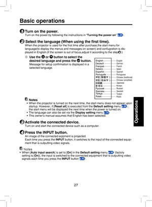 Page 26
27

Operations

Basic operations
1 Turn on the power.
Turn on the power by following the instructions in “Turning the power on” p.25.
2 Select the language (When using the ﬁrst time).
When the projector is used for the ﬁrst time after purchase,the start menu for 
language(to display the menus and messages on screen) and confugration is dis-
played in English.(if the screen is out of focus,adjust it according to the step6.)
  Use the  or  button to select the 
desired language and press the  button....