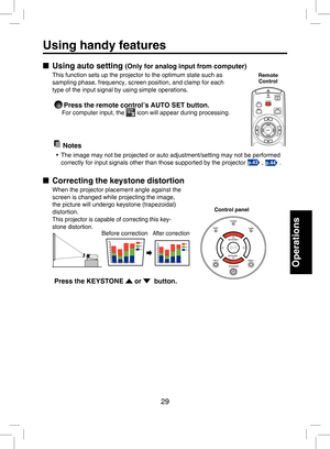 Page 28
29

Operations

Using handy features
■  Using auto setting (Only for analog input from computer)
This function sets up the projector to the optimum state such as 
sampling phase, frequency, screen position, and clamp for each 
type of the input signal by using simple operations.
 Press the remote control’s AUTO SET button. 
For computer input, the  icon will appear during processing. 
  Notes
•  The image may not be projected or auto adjustment/setting may not be performed 
correctly for input signals...