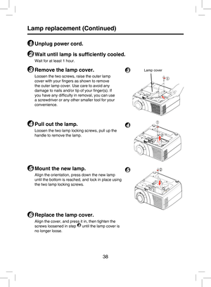 Page 37
38

Lamp replacement (Continued)
1 Unplug power cord.
2 Wait until lamp is sufﬁciently cooled.
Wait for at least 1 hour.
3 Remove the lamp cover.
Loosen the two screws, raise the outer lamp 
cover with your ﬁngers as shown to remove 
the outer lamp cover. Use care to avoid any 
damage to nails and/or tip of your ﬁnger(s). If 
you have any difﬁculty in removal, you can use 
a screwdriver or any other smaller tool for your 
convenience. 
4 Pull out the lamp.
Loosen the two lamp locking screws, pull up the...