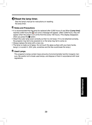 Page 38
39

Maintenance

7
 Reset the lamp timer.
See the lamp’s manual for instructions on resetting 
the lamp timer.
  Notes and Precautions
•  It is recommended that the lamp be replaced after 2,000 hours of use.When [Lamp time] 
reaches 2,000 hours,the  icon and a message will appear. (After 2,000 hours, they will 
appear when the power is on at the ﬁrst time every 100 hours.) This display disappears 
when you press the  button.
•  Attach the outer lamp cover correctly so that it is not loose. If it is not...