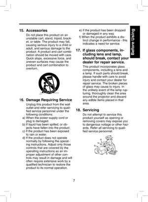 Page 6
7

Before Using

Introduction
15.   Accessories
Do not place this product on an 
unstable cart, stand, tripod, brack-
et, or table. The product may fall, 
causing serious injury to a child or 
adult, and serious damage to the 
product. A product and cart combi
-
nation should be moved with care. 
Quick stops, excessive force, and 
uneven surfaces may cause the 
product and cart combination to 
overturn.
S3125A
16.   Damage Requiring Service
Unplug this product from the wall 
outlet and refer servicing...