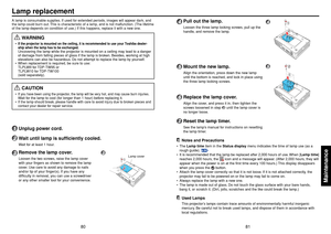 Page 4181
Maintenance
80
12
4
4
Pull out the lamp.Loosen the three lamp locking screws, pull up the
handle, and remove the lamp.
5
Mount the new lamp.Align the orientation, press down the new lamp
until the bottom is reached, and lock in place using
the three lamp locking screws.
6
Replace the lamp cover.Align the cover, and press it in, then tighten the
screws loosened in step 
3 until the lamp cover is
no longer loose.
7
Reset the lamp timer.See the lamp’s manual for instructions on resetting
the lamp...