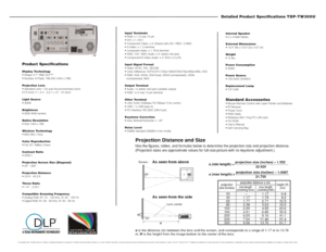 Page 2Detailed Product Specifications TDP-TW300U
Internal Speaker
 2 x 4-Watt Stereo
External Dimensions 
 13.4 (W) x 13.0 (D) x 4.5 (H)
Weight 
 12 lbs.
Power Consumption
 400W
Power Source
 100-240V, 50/60Hz
Replacement Lamp
 TLP-LW6Standard Accessories Mouse Remote Control with Laser Pointer and Batteries
 IR Receiver
 Power Cord
 RGB Cable
 Wirelesss 802.11b/g PC LAN card
 CD-ROM
 Users Manual
 Soft Carrying Bag Input Terminals
 RGB: x 1: D-sub 15 pin
 DVI: x 1: DVI-I
 Component Video: x...