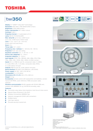 Page 2www.toshiba.co.uk/projectors
Display0.7” DMD™* Chip (DLP* technology)
ResolutionXGA 1024 x 768 (SXGA/UXGA compr.)
Brightness3,500 ANSI-lumens
Colour reproduction16.7 million colours
Contrast
2,000 : 1
Projection format4 : 3 switchable to 16 : 9
Lamp300 W (TLPLW13LAMP)
Max. lamp lifeup to max. 2,000 hours/
up to max. 3,000 hours in ECO mode
LensF = 2.4 - 3.0 / f = 21 - 31.5 mm,
power zoom and auto focus
Zoom1.5 x 
Frequency (hor. / vertical)15 - 120 kHz / 30 - 150 Hz
Projectionfront, rear and ceiling...