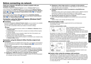 Page 23
44
45

Network andUSB memory

Before connecting via network
Check your computer’s OS before you connect a projector with your 
computer via network. 
This projector supports the Network Projector function of Windows Vista® features.
If your computer’s OS is Windows Vista® and  you intend to use the Network Projector 
function for network connection, see “Connection using the Network Projector (Windows 
Vista®)” p.44, “Setting up the Network Projector/Network Utility” p.49 and “Using the 
Network...