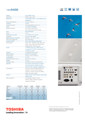 Page 2 cations and errors
www.toshiba-projectors.com
Toshiba Europe GmbH · Projection & Display TechnologyPhone: ++49-2131-158-01 · Fax: ++49-2131-158-835 
e-mail: projektoreninfo@toshiba-teg.com
| wx5400 
Display     0.65” DMD™ Chip
Resolution       WXGA 1,280 x 800
Brightness       5,400 ANSI-lumens / 2,700 ANSI-lumens 
    single lamp
Colour reproduction    16.7 mio. colours
Contrast     2,400:1
Projection format       16:10 switchable to 16:9 / 4:3    
Lamp         2 x 280 W (TLPLW25)
Maximal lamp life...