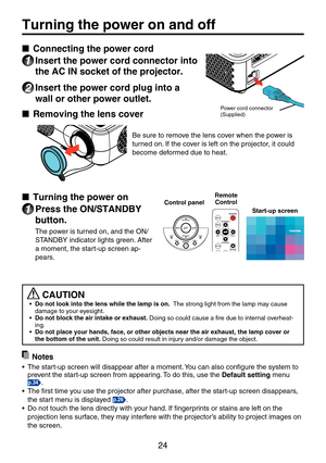 Page 2424
Turning the power on and off
■ Connecting the power cord
1 Insert the power cord connector into 
the AC IN socket of the projector.
2 Insert the power cord plug into a 
wall or other power outlet.
■	 Removing	the	lens	cover
Be sure to remove the lens cover when the power is 
turned on. If the cover is left on the projector, it could 
become deformed due to heat.
■	Turning the power on
1 Press the ON/STANDBY 
button.
The power is turned on, and the ON/
STANDBY indicator lights green. After 
a moment,...