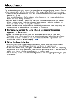 Page 3636
The product’s light source is a mercury lamp that lights at increased internal pressure. Be sure to fully understand the following characteristics of the lamp and handle it with extreme care.
•	 The	lamp	may	burst	with	a	loud	noise	due	to	impact	or	deterioration,	or	fail	to	light	at	the	expiration of its life.•	 How	long	it	takes	before	the	lamp	bursts	or	the	life	expires	may	vary	greatly	by	lamp.	Some may burst shortly after first use.•	 Burst	is	likely	to	happen	if	the	lamp	is	used	after	the...