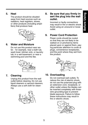 Page 55
Before Using
5.   Heat
The product should be situated 
away from heat sources such as 
radiators, heat registers, stoves, 
or other products (including ampli-
fiers) that produce heat.
6.   Water and Moisture
Do not use this product near wa-
ter. - for example, near a bath tub, 
wash bowl, kitchen sink, or laundry 
tub; in a wet basement; or near a 
swimming pool and the like.
7.   Cleaning
Unplug this product from the wall 
outlet before cleaning. Do not use 
liquid cleaners or aerosol cleaners....