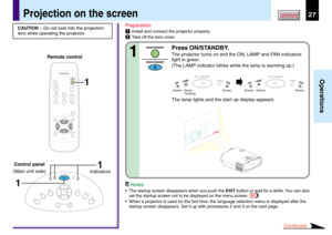 Page 2727
Operations
CONTENTS
Preparation
1Install and connect the projector properly.
2Take off the lens cover.
Press ON/STANDBY.
The projector turns on and the ON, LAMP and FAN indicators
light in green.
(The LAMP indicator blinks while the lamp is warming up.)
The lamp lights and the start up display appears.
CAUTION – Do not look into the projection
lens while operating the projector.
Projection on the screen
ON / STANDBY
FANTEMPLAMPON
ON / STANDBY
FANTEMPLAMPON
(Green) (Green) (Green) (Green)...