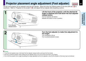 Page 2121
Installation and
connections
CONTENTSProjector placement angle adjustment (Foot adjuster)
Foot adjuster
release buttonFoot adjuster The tilt of the projector can be adjusted using the foot adjuster.  Adjust this when the highest position by the lens shift dial 
20 is
insufficient.  Refer to “Projection on the screen” 
27, and adjust the foot adjuster after projecting a picture.
Lift the front of the projector until the desired tilt
angle is obtained and hold down the foot adjuster
release button.
The...