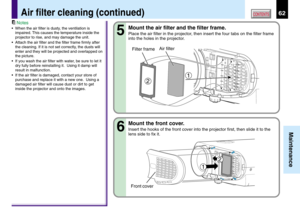 Page 6262
Maintenance
CONTENTSAir filter cleaning (continued)
Mount the air filter and the filter frame.
Place the air filter in the projector, then insert the four tabs on the filter frame
into the holes in the projector.
Mount the front cover.
Insert the hooks of the front cover into the projector first, then slide it to the
lens side to fix it.
5
6
2
1
Air filter
Filter frame
Notes
•When the air filter is dusty, the ventilation is
impaired. This causes the temperature inside the
projector to rise, and may...