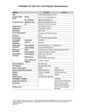 Page 1TOSHIBA TLP 250 / 251 LCD Projector Specifications 
 
Models TLP 250 TLP 251 
Item SVGA Data Projector 0.7-inch 
Shape 0.7 inch x 3 Aspect Ratio 4:3 Liquid Crystal 
Panel 
No. of Pixels 480,000 (800x600) x 3 
Standard Lens Manual Zoom/Manual Focus Projection Lens 
F/f F2.0-2.4 / f=14.5 to 17.4mm 
Light Source 160 W NSH Lamp x 1 
Brightness 1100 ANSI Lumens 
Resolution 800 X 600 
Color Reproduction Full-color (16,770,000 colors) 
Contrast 400:1 
Screen Size 30-180 inches (approximately) 
Horizontal...