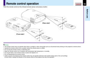 Page 1616
Before use
CONTENTSRemote control operation
Point the remote control at the infrared remote sensor and press a button.
Notes
•The remote control may not operate when there is sunlight or other strong light such as a fluorescent lamp shining on the projector’s remote sensor.
•Operate the remote control from a position where the remote sensor is visible.
•Do not drop the remote control or otherwise jolt it.
•Keep the remote control out of locations with excessively high temperature or humidity.
•Do not...