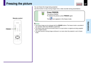 Page 3737
Operations
CONTENTSFreezing the picture
You can freeze the image being projected.
Use this function to stop moving images from a video recorder during presentations.
Notes
•The frozen image can be enlarged with the RESIZE buttons. The freeze mode is cancelled if
any operation other than RESIZE is performed.
•The freeze mode cannot be set when there is no input (when no signals are being supplied
from a signal source).
•The input source’s moving image continues to run even when the projector is set in...