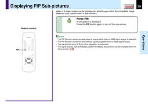 Page 3939
Operations
CONTENTS
Press PIP.
A sub-picture is displayed.
Press the PIP button again to turn off the sub-picture.
Video or S-video images can be displayed as small images within the computer’s image.
(Referred to as “sub-pictures” in this manual.)
Notes
•The PIP function cannot be used when a source other than an RGB input source is selected.
•The PIP function cannot be used without signals supplied from an RGB signal source.
•The sub-picture turns off if any other operation is performed.
•The signal...