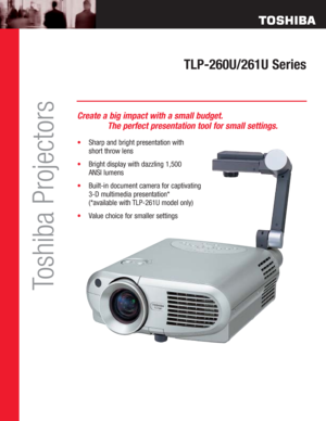 Page 1TLP-260U/261U Series
Toshiba Projectors
Create a big impact with a small budget.
The perfect presentation tool for small settings.
•Sharp and bright presentation with 
short throw lens
•Bright display with dazzling 1,500 
ANSI lumens 
•Built-in document camera for captivating 
3-D multimedia presentation* 
(*available with TLP-261U model only)
•Value choice for smaller settings 