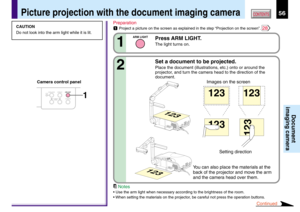 Page 5656CONTENTS
Document
imaging camera
Picture projection with the document imaging camera
OVERLAY
CAMERA
ARM LIGHTLOCKW.BALANCE
CAMERAGAIN1
CAUTION
Do not look into the arm light while it is lit.Preparation
1Project a picture on the screen as explained in the step “Projection on the screen”. 28
Press ARM LIGHT.
The light turns on.1
ARM LIGHT
Set a document to be projected.
Place the document (illustrations, etc.) onto or around the
projector, and turn the camera head to the direction of the
document.2...