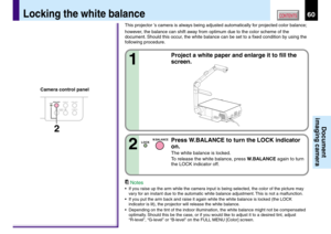 Page 6060CONTENTS
Document
imaging camera
This projector ’s camera is always being adjusted automatically for projected color balance;
however, the balance can shift away from optimum due to the color scheme of the
document. Should this occur, the white balance can be set to a fixed condition by using the
following procedure.
1
Project a white paper and enlarge it to fill the
screen.
Notes
•If you raise up the arm while the camera input is being selected, the color of the picture may
vary for an instant due to...