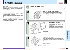 Page 6363
Maintenance
CONTENTSAir filter cleaning
CAUTION
If you use the projector mounted on the ceiling,
ask the dealer to carry out the maintenance
such as cleaning.
The filter inside the air filter cover is the part
to shut out dusts or dregs.
Do not use the projector with the filter taken
off.
We recommend you clean the air filter
frequently. (The cleaning period is once per
50 hours approximately).2 1
Unplug the power cord.
Take off the air filter cover.
The filter is on the right side of the projector....