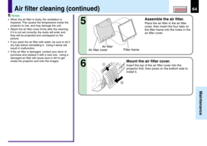 Page 6464
Maintenance
CONTENTSAir filter cleaning (continued)
Assemble the air filter.
Place the air filter in the air filter
cover, then insert the four tabs on
the filter frame into the holes in the
air filter cover.
Mount the air filter cover.
Insert the top of the air filter cover into the
projector first, then press on the bottom side to
install it.
5
6
2 1
Air filter
Air filter coverFilter frame
Notes
•When the air filter is dusty, the ventilation is
impaired. This causes the temperature inside the...