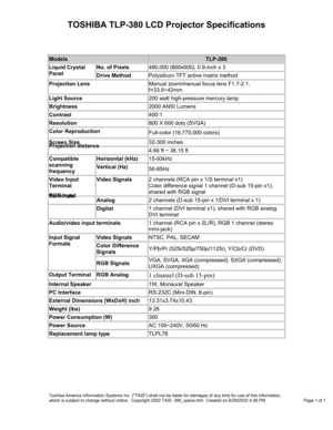 Page 1TOSHIBA TLP-380 LCD Projector Specifications 
 
Models TLP-380 
No. of Pixels 480,000 (800x600), 0.9-inch x 3 Liquid Crystal 
Panel Drive Method Polysilicon TFT active matrix method 
Projection Lens Manual zoom/manual focus lens F1.7-2.1, 
f=33.6~42mm 
Light Source 200 watt high-pressure mercury lamp 
Brightness 2000 ANSI Lumens 
Contrast 400:1 
Resolution 800 X 600 dots (SVGA) 
Color Reproduction Full-color (16,770,000 colors) 
Screen Size 32-300 inches Projection distance 4.66 ft ~ 36.15 ft 
Horizontal...