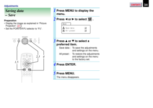 Page 34CONTENTS34Adjustments
Saving data
– Save1
3 2
Preparation
•Display the image as explained in “Picture
Projection”. 
21
•Set the POINTER/PJ selector to “PJ”.
Press MENU to display the
menu.
Press  or  to select  .
Press  or  to select a
preferred item.
Save data : To save the adjustments
and settings on the menu.
All preset : To restore the adjustments
and settings on the menu
to the factory set.
Press ENTER.
Press MENU.
The menu disappears.
4
5
Save da t
Sa v e
a
A l l p r ese t
AUTO SET
POINTERPJ...