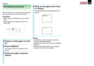 Page 39CONTENTS39Camera
Overlaying projection
With the RGB input or the video input selected,
you can draw on the screen with the pen.
Preparation
•Select either of the RGB input or the video
input.
•Set the document imaging camera at the
ready. 
36
Prepare a white paper to write
on.
Press OVERLAY.
The camera source is overlaid on the
picture.
Project the paper using the
camera.
Write on the paper with a blue
or red pen.
The handwriting is superimposed on the
picture.
Notes
•Handwriting in colors except blue...