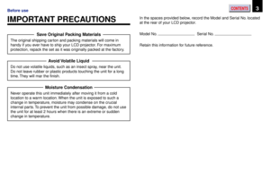 Page 3CONTENTS3Before use
IMPORTANT PRECAUTIONSIn the spaces provided below, record the Model and Serial No. located
at the rear of your LCD projector.
Model No. 
  Serial No. 
Retain this information for future reference.
Save Original Packing Materials
The original shipping carton and packing materials will come in
handy if you ever have to ship your LCD projector. For maximum
protection, repack the set as it was originally packed at the factory.
Avoid Volatile  Liquid
Do not use volatile liquids, such as an...