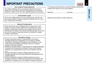 Page 33
Before use
CONTENTSIMPORTANT PRECAUTIONS
In the spaces provided below, record the Model and Serial No.
located at the bottom of your LCD projector.
Model No. 
  Serial No. 
Retain this information for future reference. Save Original Packing Materials
The original shipping carton and packing materials will come in
handy if you ever have to ship your LCD projector. For maximum
protection, repack the set as it was originally packed at the factory.
Avoid Volatile  Liquid
Do not use volatile liquids, such...