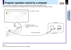 Page 2626
Installation and
connections
CONTENTSProjector operation control by a computer
CONTROL connector
Computer
To RS-232C port Control cable (supplied) To CONTROL connector
Be sure to connect in the proper 
direction.USBS-VIDEO VIDEO AUDIOCOMPUTER (
Y/PB/PR )CONTROL
You can control the projector by a computer connected with the control cable supplied. 71
Check that the power supplies for the projector and for the computer are off before connecting the cables.
Note
Do not connect any cable other than the...