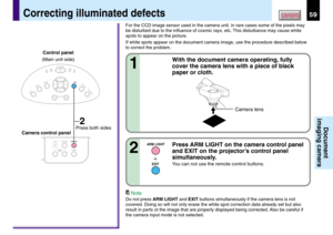 Page 5959CONTENTS
Document
imaging camera
With the document camera operating, fully
cover the camera lens with a piece of black
paper or cloth.
1
Correcting illuminated defects
Note
Do not press ARM LIGHT and EXIT buttons simultaneously if the camera lens is not
covered. Doing so will not only erase the white spot correction data already set but also
result in parts ot the image that are properly displayed being corrected. Also be careful if
the camera input mode is not selected.
ARM LIGHT
EXIT
CAMERA
ARM...