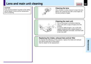 Page 6363
Maintenance
CONTENTS
Cleaning the lens
Use a blower or a lens cleaner to clean the lens.
Never rub or tap the lens with a hard object as
the lens surface is fragile.
Lens and main unit cleaning
Cleaning the main unit
•Pull out the power cord before cleaning.
•Use a soft cloth to wipe off stains from the
surface.
•To remove difficult stains, use a soft cloth
slightly moistened with a weak solution of
synthetic detergent and water, and finish with
a soft, dry cloth.
Replacing the intake, exhaust fans...