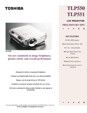 Page 1TLP550
Set new standards in image brightness,
picture clarity and overall performance
Designed to deliver exceptional brightness
Compact and lightweight body gives you ultra-portability Images can be projected up to 250 inches
Complete assortment of input terminals for ease of use
Full auto scanning for plug-an-play hookup to any laptop or workstation
For more information on this product and our full line of LCD Projectors v\
isit us at:
WWW.TOSHIBA.COM/PRESENTATIONS
TLP550 
TLP551
TLP550
TLP551
LCD...