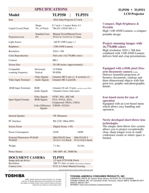 Page 2SPECIFICATIONS
SPECIFICATIONS
Model                               TLP550         TLP551
TLP550      TLP551
LCD Projector
Compact, High Brightness & 
Portable
High 1 100  ANSI Lumens,  a compact
portable design
Project stunning images with 
16,770,000 colors
High resolution 1024 x 768 dots 
combined with 1 100  ANSI Lumens
delivers bold and crisp presentations.
Equipped with a 810k pixel (free- 
arm document) camera 
(TLP551)
Delivers beautiful projection of 
business documents, catalogs and...