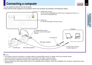 Page 2323
Installation and
connections
CONTENTS
Notes
•The projector cannot be connected to a computer without an analog RGB connector. For details, refer to the computer manual.
•You may not be able to connect some computers to the projector. For details, consult the dealer.
•When connecting to a Macintosh computer, some models may need a Mac adapter for connection.
•Some computers may have output modes which are not compatible with this projector. Check the compatibility of the connectors, signal levels,...