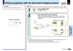 Page 5555CONTENTS
Document
imaging camera
Picture projection with the document imaging camera
CAMERA
ARM LIGHTLOCKW.BALANCE
CAMERA
GAIN1
CAUTION
Do not look into the arm light while it is lit.Preparation
1Project a picture on the screen as explained in the step “Projection on the screen”. 27
Press ARM LIGHT.
The light turns on.1
ARM LIGHT
Set a document to be projected.
Place the document (illustrations, etc.) onto or around the
projector, and turn the camera head to the direction of the
document.2
123
123
123...