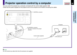 Page 2626
Installation and
connections
CONTENTSProjector operation control by a computer
CONTROL connector
Computer
To RS-232C port Control cable (supplied) To CONTROL connector
Be sure to connect in the proper 
direction.USB AUDIO INCONTROLS-VIDEO IN VIDEO INCOMPUTER OUT (
Y/PB/PR )COMPUTER IN (
Y/PB/PR )
You can control the projector by a computer connected with the control cable supplied. 72
Check that the power supplies for the projector and for the computer are off before connecting the cables.
Note
Do not...