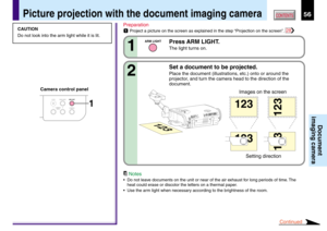 Page 5656CONTENTS
Document
imaging camera
Picture projection with the document imaging camera
CAMERA
ARM LIGHTLOCKW.BALANCE
CAMERA
GAIN1
CAUTION
Do not look into the arm light while it is lit.Preparation
1Project a picture on the screen as explained in the step “Projection on the screen”. 28
Press ARM LIGHT.
The light turns on.1
ARM LIGHT
Set a document to be projected.
Place the document (illustrations, etc.) onto or around the
projector, and turn the camera head to the direction of the
document.2
123
123
123...