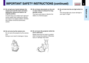 Page 88
Before use
CONTENTSIMPORTANT SAFETY INSTRUCTIONS (continued)
21. Do not get your hands between the
camera arm and the main unit when
setting the camera arm back in its
original position.
To avoid injury, be careful not to get your
hands caught when setting the camera
arm back in its original position. Families
with children should be particularly
careful.
22. Do not carry by the camera arm.
Do not carry the projector by the camera
arm.
Doing so can result in damage or injury.23. Do not leave documents...