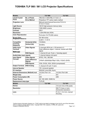 Page 1TOSHIBA TLP 560 / 561 LCD Projector Specifications 
 
Models TLP 560 TLP 561 
No. of Pixels 786,432 (1.024x768), 0.7-inch x 3 Liquid Crystal 
Panel Drive Method Polysilicon TFT active matrix method 
Projection Lens Manual zoom/manual focus lens F2.0-2.4, 
f=14.5~17.4mm 
Light Source 160 W high-pressure mercury lamp 
Brightness 1300 ANSI Lumens 
Contrast 400:1 
Resolution 1,024x768 dots (XGA) 
Color Reproduction Full-color (16,770,000 colors) 
Screen Size 30-180 inches Projection distance 2.29 ft ~ 11.91...