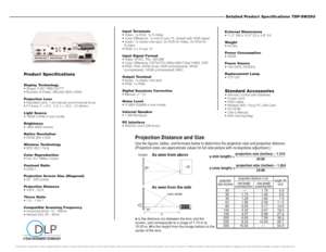 Page 2Detailed Product Specifications TDP-SW25UExternal Dimensions 
 11.2 (W) x 10.0 (D) x 3.8 (H)
Weight 
 6.8 lbs.
Power Consumption
 250W
Power Source
 100-240V, 50/60Hz
Replacement Lamp
 TLP-LV5Standard Accessories Remote Control with Batteries
 Power Cord
 RGB Cable
 Wireless 802.11b/g PC LAN Card
 CD-ROM
 Users Manual
 Soft Carrying Bag Input Terminals
 Video: 1x RCA, 1x S-Video
 Color Difference: 1x mini D-sub 15, shared with RGB signal
 Audio: 1x stereo mini-jack, 2x RCA for Video, 2x...