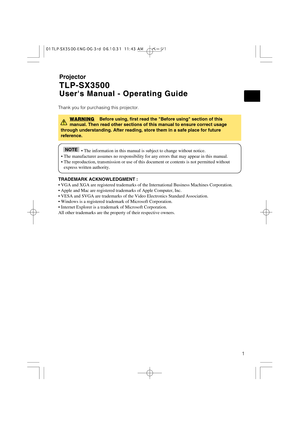 Page 11
Projector
TLP-SX3500 TLP-SX3500
Users Manual - Operating Guide Users Manual - Operating Guide
Thank you for purchasing this projector.
TRADEMARK ACKNOWLEDGMENT :
• VGA and XGA are registered trademarks of the International Business Machines Corporation.
• Apple and Mac are registered trademarks of Apple Computer, Inc.
• VESA and SVGA are trademarks of the Video Electronics Standard Association.
• Windows is a registered trademark of Microsoft Corporation.
• Internet Explorer is a trademark of Microsoft...