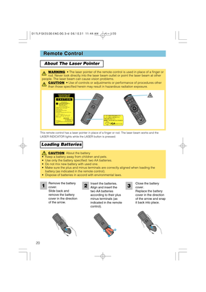 Page 2020
Remote Control Remote Control
About The Laser Pointer
Loading Batteries
WARNING• The laser pointer of the remote control is used in place of a finger or
rod. Never look directly into the laser beam outlet or point the laser beam at other
people. The laser beam can cause vision problems.
CAUTION
•Use of controls or adjustments or performance of procedures other
than those specified herein may result in hazardous radiation exposure.
STANDBY/ONVIDEOLASER INDICATOR
ESC MENUPOSITIONRESET AUTO
KEYSTONE1  2...