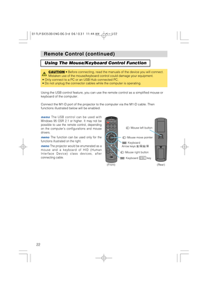 Page 22STANDBY/ONVIDEOLASER INDICATOR
ESC MENUPOSITIONRESET AUTO
KEYSTONE1  2  3
ID CHANGESEARCH
ON
OFFFREEZE MUTEMAGNFYPinPVOLUME
RGB
BLANK
PREVIOUSNEXT ASPECTMOUSE
LASERLENS SHIFT+
–––++FOCUS ZOOM
22
Remote Control (continued) Remote Control (continued)
Using The Mouse/Keyboard Control Function
CAUTION• Before connecting, read the manuals of the device you will connect.
Mistaken use of the mouse/keyboard control could damage your equipment.
• Only connect to a PC or an USB Hub connected PC.
• Do not unplug...