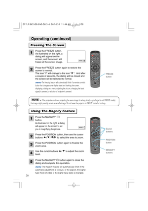 Page 28STANDBY/ONVIDEOLASER INDICATOR
ESC MENUPOSITIONRESET AUTO
KEYSTONE1  2  3
ID CHANGESEARCH
ON
OFFFREEZE MUTEMAGNFYPinPVOLUME
RGB
BLANK
PREVIOUSNEXT ASPECTMOUSE
LASERLENS SHIFT+
–––++FOCUS ZOOM
STANDBY/ONVIDEOLASER INDICATOR
ESC MENUPOSITIONRESET AUTO
KEYSTONE1  2  3
ID CHANGESEARCH
ON
OFFFREEZE MUTEMAGNFYPinPVOLUME
RGB
BLANK
PREVIOUSNEXT ASPECTMOUSE
LASERLENS SHIFT+
–––++FOCUS ZOOM
28
Operating (continued) Operating (continued)
Freezing The Screen
Press the FREEZE button.
As illustrated on the right, a...