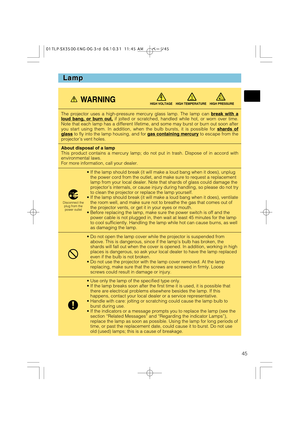 Page 4545
Lamp Lamp
The projector uses a high-pressure mercury glass lamp. The lamp can break with aloud bang, or burn out,if jolted or scratched, handled while hot, or worn over time.
Note that each lamp has a different lifetime, and some may burst or burn out soon after
you start using them. In addition, when the bulb bursts, it is possible for shards of
glassto fly into the lamp housing, and for gas containing mercuryto escape from the
projector’s vent holes.
About disposal of a lamp
This product contains a...