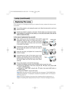 Page 4646
Lamp (continued) Lamp (continued)
After making sure that the projector has cooled
adequately, slide the knob of a lamp cover lock as
shown in the Figure. Then, one side of the lamp
cover is raised. Pull up the lamp cover and remove
it, as shown in the Figure. If the indicators or a message prompts you to replace the lamp, replace the lamp as soon
as possible.
Turn off the projector, and unplug the power cord. Allow the lamp bulb to cool for at
least 45 minutes.
2
1
Contact your dealer to prepare a new...