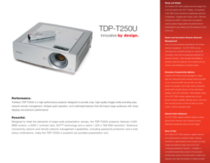 Page 1TDP-T250U
Performance.Toshiba’s TDP-T250U is a high performance projector designed to provide crisp, high-quality images while providing easy 
network remote management, whisper-quiet operation, and multimedia features that will impact large audiences with sharp
displays and premium performance.  Powerful.Designed to meet the demands of large-scale presentation venues, the TDP-T250U projector features 3,000
ANSI lumens, a 2000:1 contrast ratio, DLP™ technology and a native 1,024 x 768 XGA resolution....